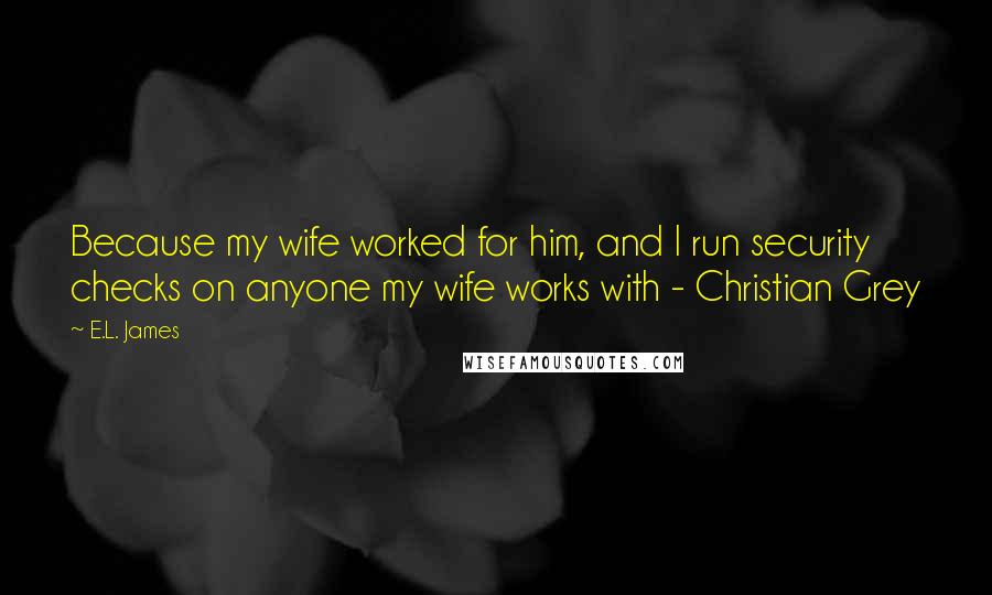 E.L. James Quotes: Because my wife worked for him, and I run security checks on anyone my wife works with - Christian Grey