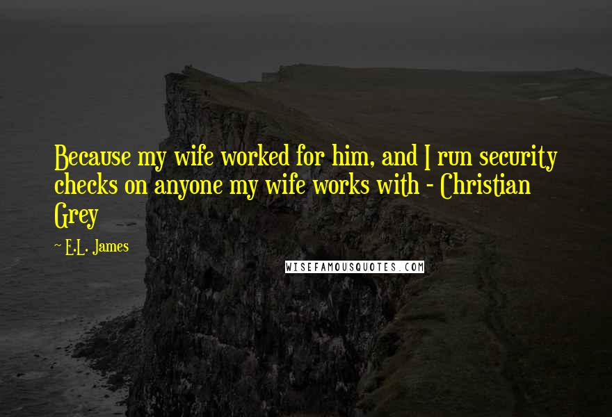 E.L. James Quotes: Because my wife worked for him, and I run security checks on anyone my wife works with - Christian Grey