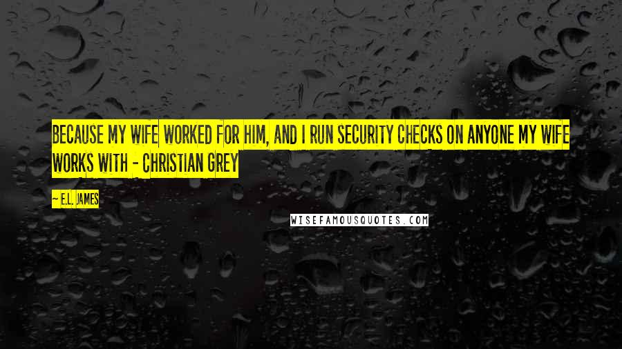 E.L. James Quotes: Because my wife worked for him, and I run security checks on anyone my wife works with - Christian Grey