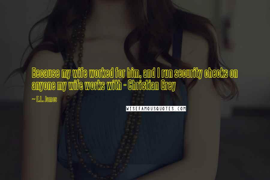 E.L. James Quotes: Because my wife worked for him, and I run security checks on anyone my wife works with - Christian Grey