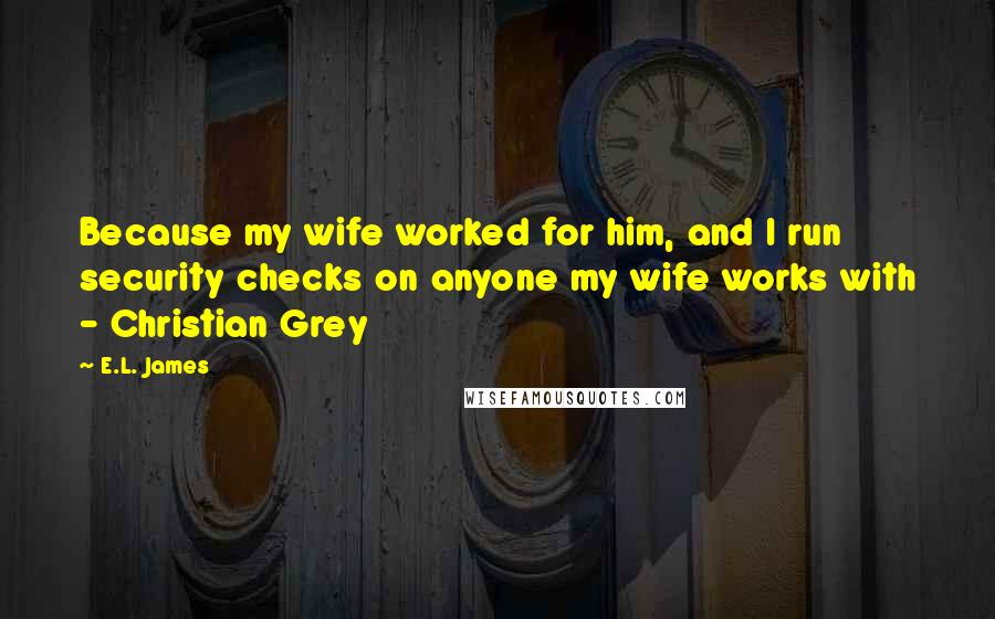 E.L. James Quotes: Because my wife worked for him, and I run security checks on anyone my wife works with - Christian Grey