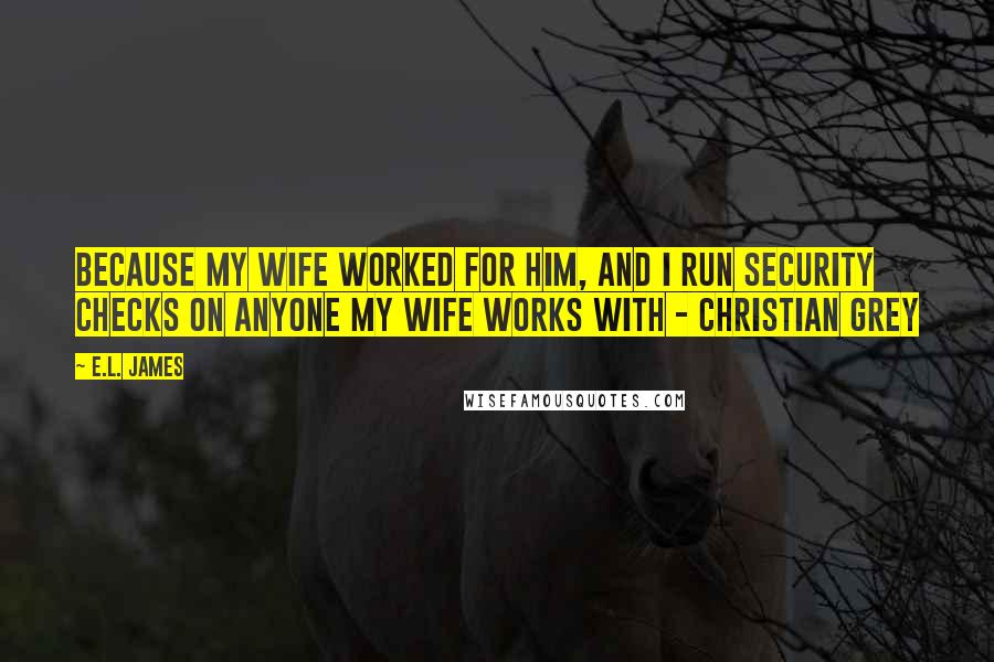 E.L. James Quotes: Because my wife worked for him, and I run security checks on anyone my wife works with - Christian Grey