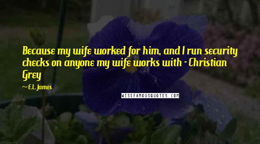 E.L. James Quotes: Because my wife worked for him, and I run security checks on anyone my wife works with - Christian Grey