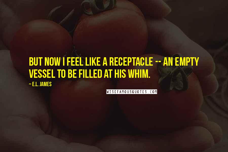 E.L. James Quotes: But now I feel like a receptacle -- an empty vessel to be filled at his whim.