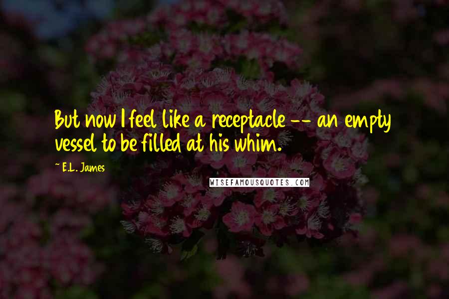E.L. James Quotes: But now I feel like a receptacle -- an empty vessel to be filled at his whim.