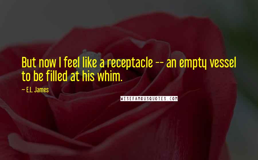 E.L. James Quotes: But now I feel like a receptacle -- an empty vessel to be filled at his whim.