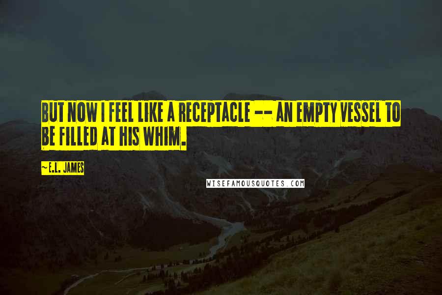 E.L. James Quotes: But now I feel like a receptacle -- an empty vessel to be filled at his whim.