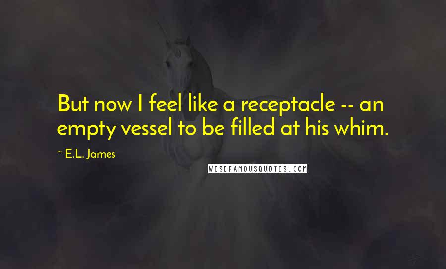 E.L. James Quotes: But now I feel like a receptacle -- an empty vessel to be filled at his whim.