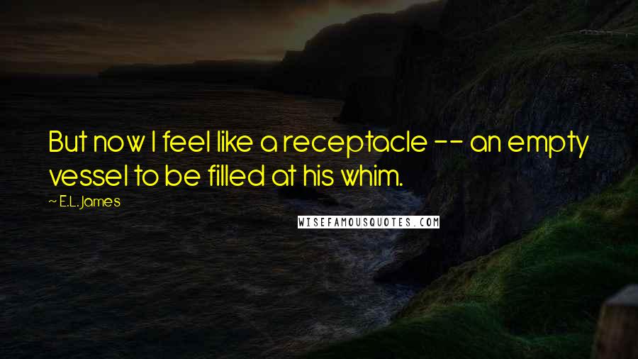 E.L. James Quotes: But now I feel like a receptacle -- an empty vessel to be filled at his whim.