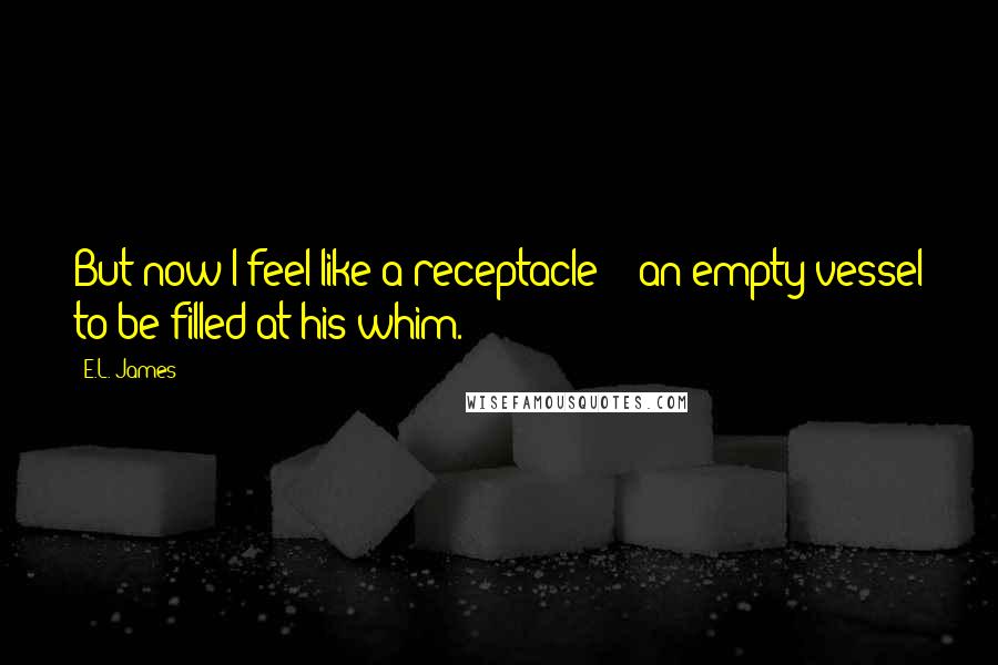 E.L. James Quotes: But now I feel like a receptacle -- an empty vessel to be filled at his whim.