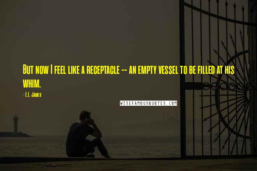E.L. James Quotes: But now I feel like a receptacle -- an empty vessel to be filled at his whim.