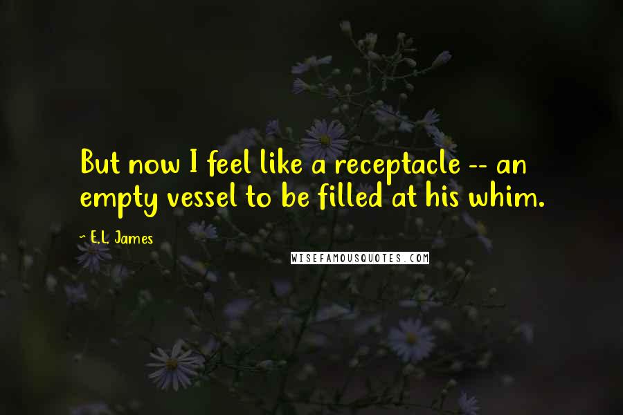 E.L. James Quotes: But now I feel like a receptacle -- an empty vessel to be filled at his whim.
