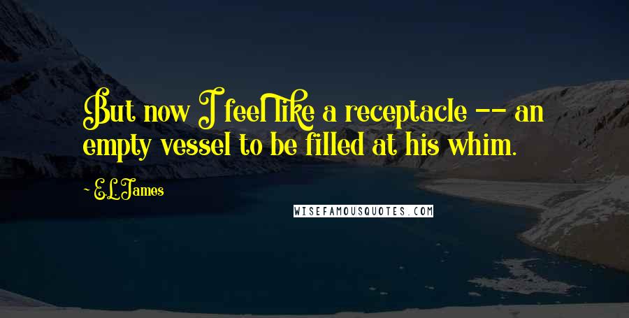 E.L. James Quotes: But now I feel like a receptacle -- an empty vessel to be filled at his whim.
