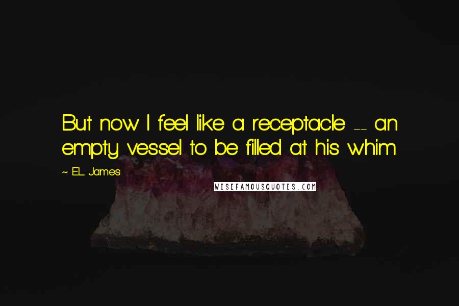 E.L. James Quotes: But now I feel like a receptacle -- an empty vessel to be filled at his whim.
