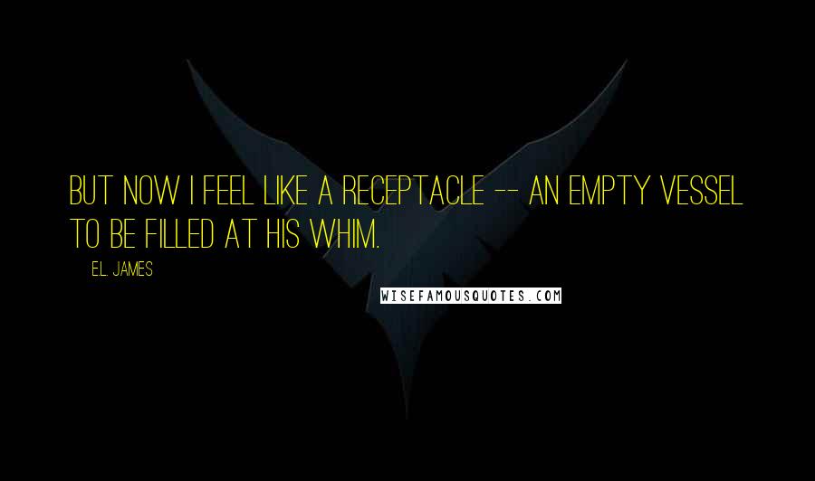 E.L. James Quotes: But now I feel like a receptacle -- an empty vessel to be filled at his whim.