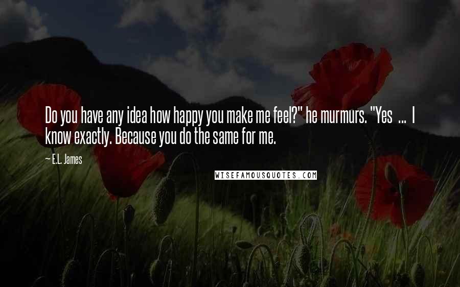 E.L. James Quotes: Do you have any idea how happy you make me feel?" he murmurs. "Yes  ...  I know exactly. Because you do the same for me.