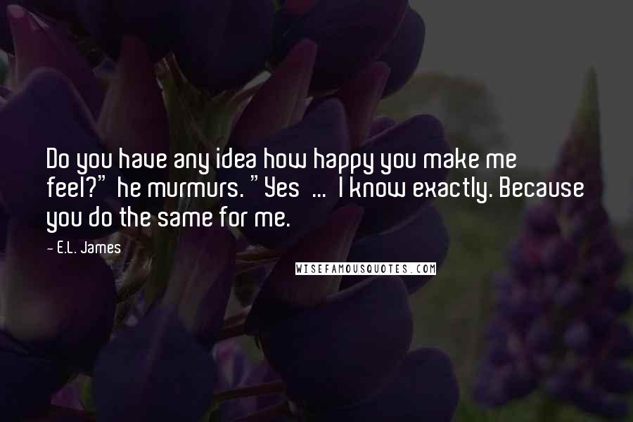 E.L. James Quotes: Do you have any idea how happy you make me feel?" he murmurs. "Yes  ...  I know exactly. Because you do the same for me.