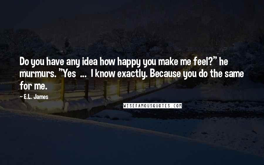 E.L. James Quotes: Do you have any idea how happy you make me feel?" he murmurs. "Yes  ...  I know exactly. Because you do the same for me.
