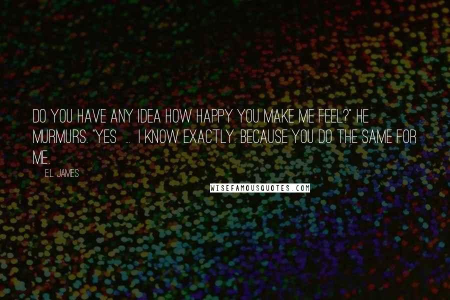 E.L. James Quotes: Do you have any idea how happy you make me feel?" he murmurs. "Yes  ...  I know exactly. Because you do the same for me.