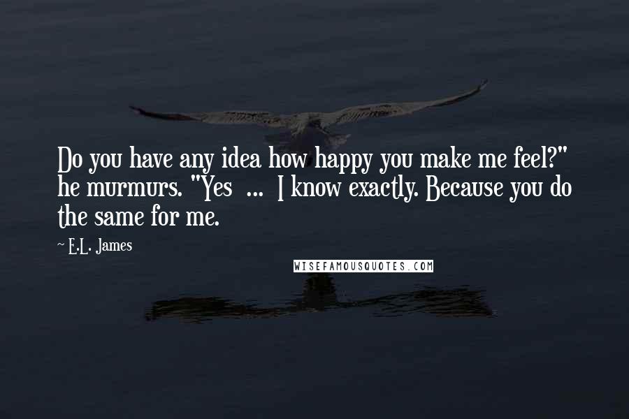 E.L. James Quotes: Do you have any idea how happy you make me feel?" he murmurs. "Yes  ...  I know exactly. Because you do the same for me.