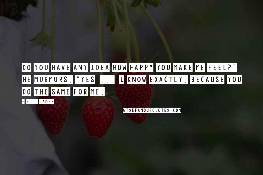 E.L. James Quotes: Do you have any idea how happy you make me feel?" he murmurs. "Yes  ...  I know exactly. Because you do the same for me.