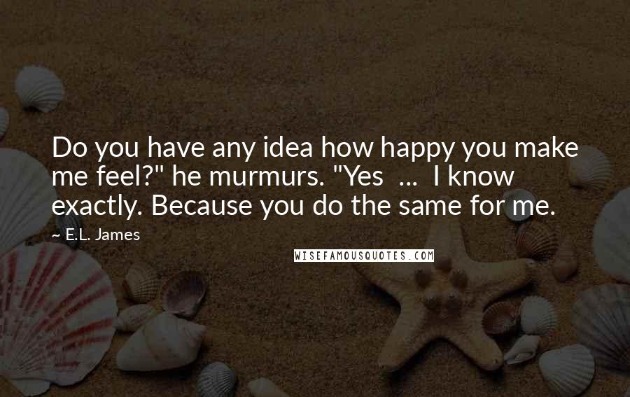 E.L. James Quotes: Do you have any idea how happy you make me feel?" he murmurs. "Yes  ...  I know exactly. Because you do the same for me.