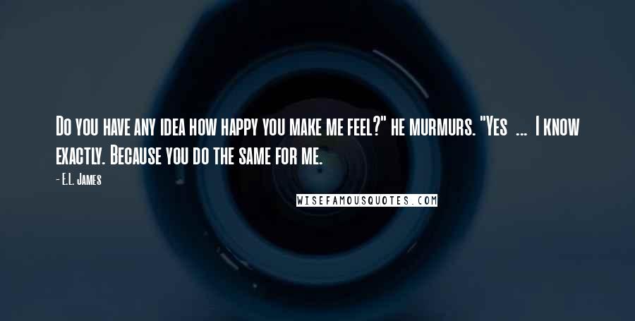 E.L. James Quotes: Do you have any idea how happy you make me feel?" he murmurs. "Yes  ...  I know exactly. Because you do the same for me.