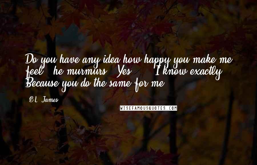 E.L. James Quotes: Do you have any idea how happy you make me feel?" he murmurs. "Yes  ...  I know exactly. Because you do the same for me.