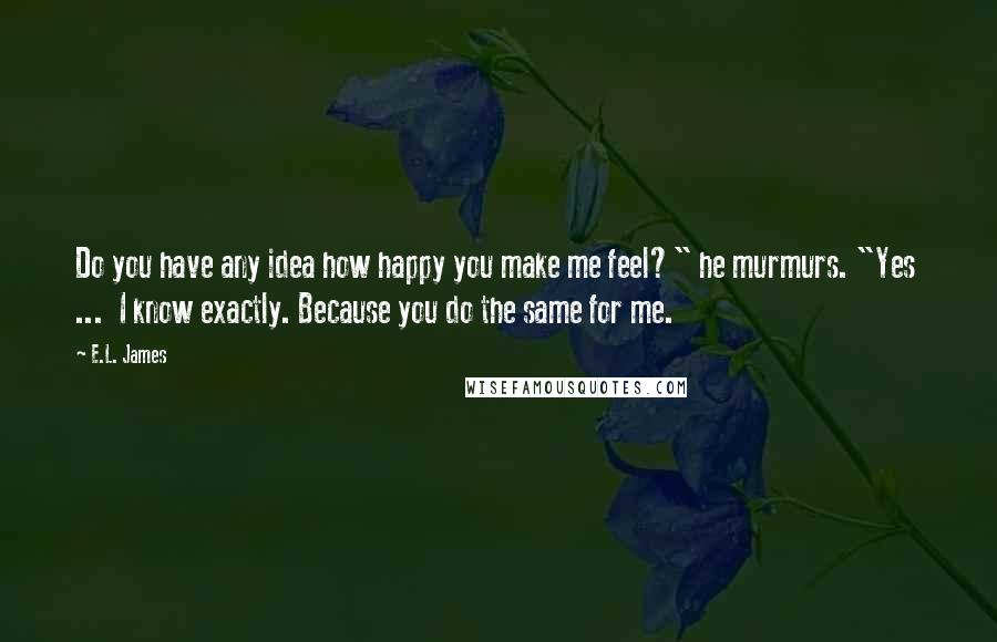 E.L. James Quotes: Do you have any idea how happy you make me feel?" he murmurs. "Yes  ...  I know exactly. Because you do the same for me.