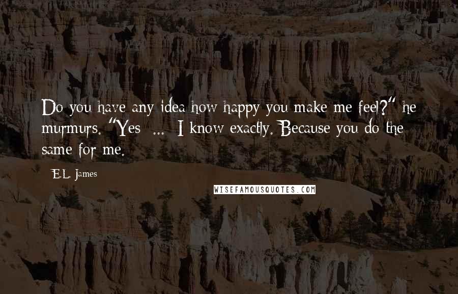 E.L. James Quotes: Do you have any idea how happy you make me feel?" he murmurs. "Yes  ...  I know exactly. Because you do the same for me.