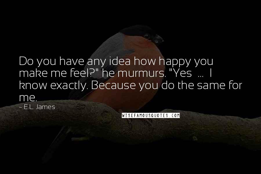 E.L. James Quotes: Do you have any idea how happy you make me feel?" he murmurs. "Yes  ...  I know exactly. Because you do the same for me.