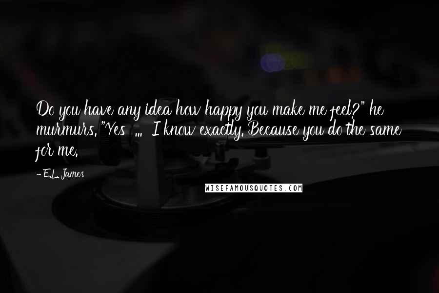 E.L. James Quotes: Do you have any idea how happy you make me feel?" he murmurs. "Yes  ...  I know exactly. Because you do the same for me.