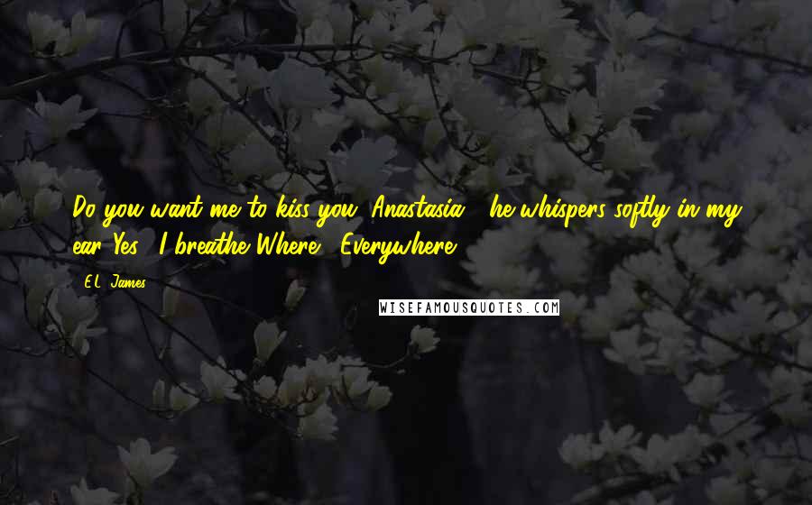 E.L. James Quotes: Do you want me to kiss you. Anastasia?" he whispers softly in my ear."Yes," I breathe."Where?""Everywhere.