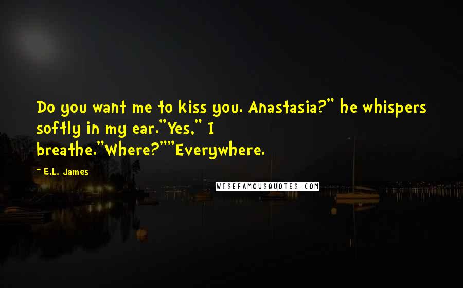 E.L. James Quotes: Do you want me to kiss you. Anastasia?" he whispers softly in my ear."Yes," I breathe."Where?""Everywhere.