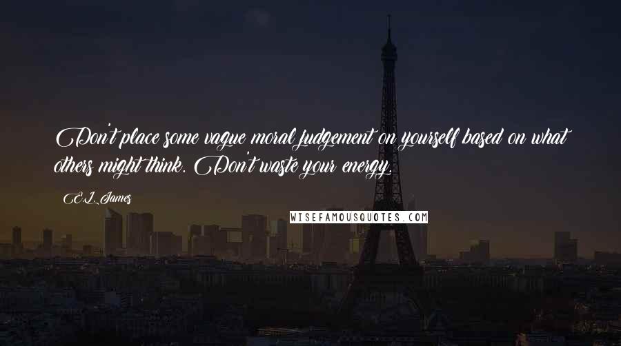 E.L. James Quotes: Don't place some vague moral judgement on yourself based on what others might think. Don't waste your energy.