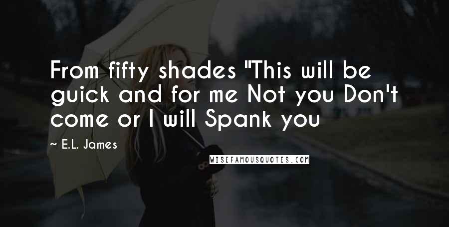 E.L. James Quotes: From fifty shades "This will be guick and for me Not you Don't come or I will Spank you