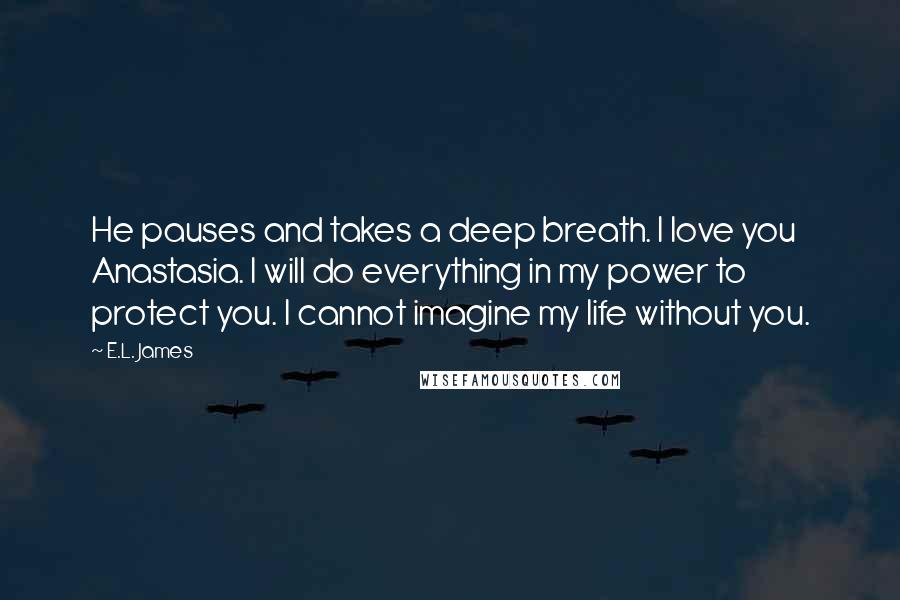 E.L. James Quotes: He pauses and takes a deep breath. I love you Anastasia. I will do everything in my power to protect you. I cannot imagine my life without you.