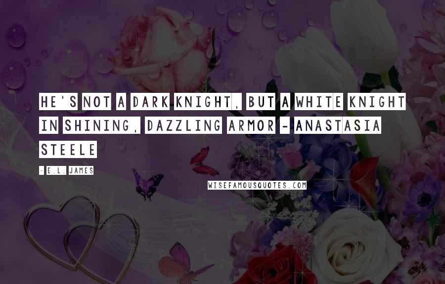 E.L. James Quotes: He's not a dark knight, but a white knight in shining, dazzling armor - Anastasia Steele