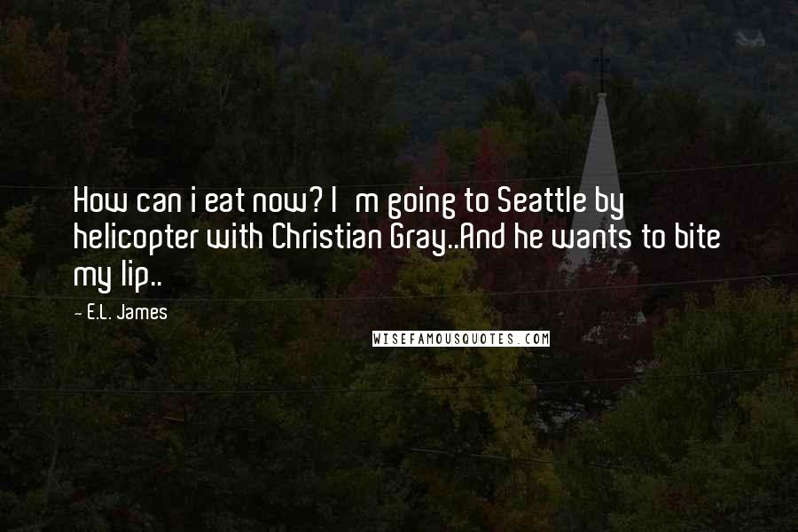 E.L. James Quotes: How can i eat now? I'm going to Seattle by helicopter with Christian Gray..And he wants to bite my lip..