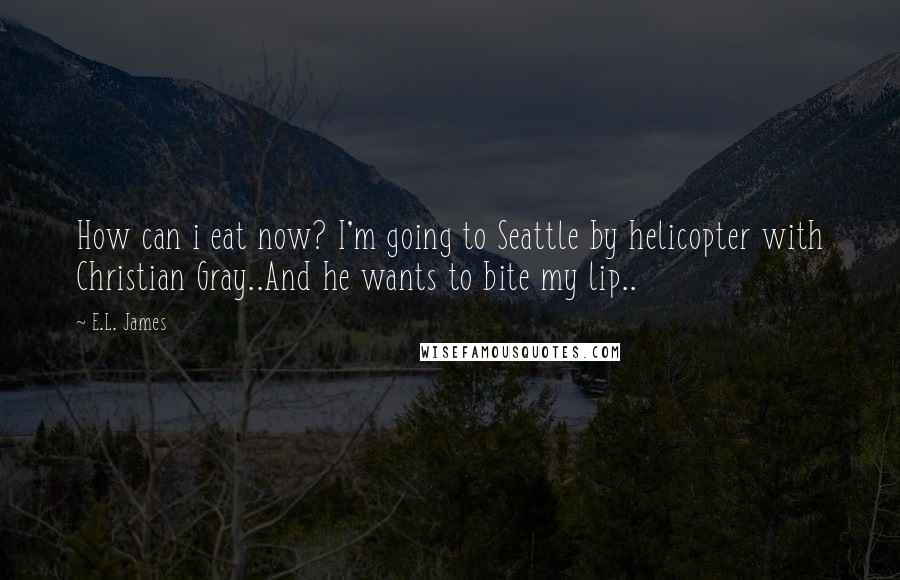 E.L. James Quotes: How can i eat now? I'm going to Seattle by helicopter with Christian Gray..And he wants to bite my lip..