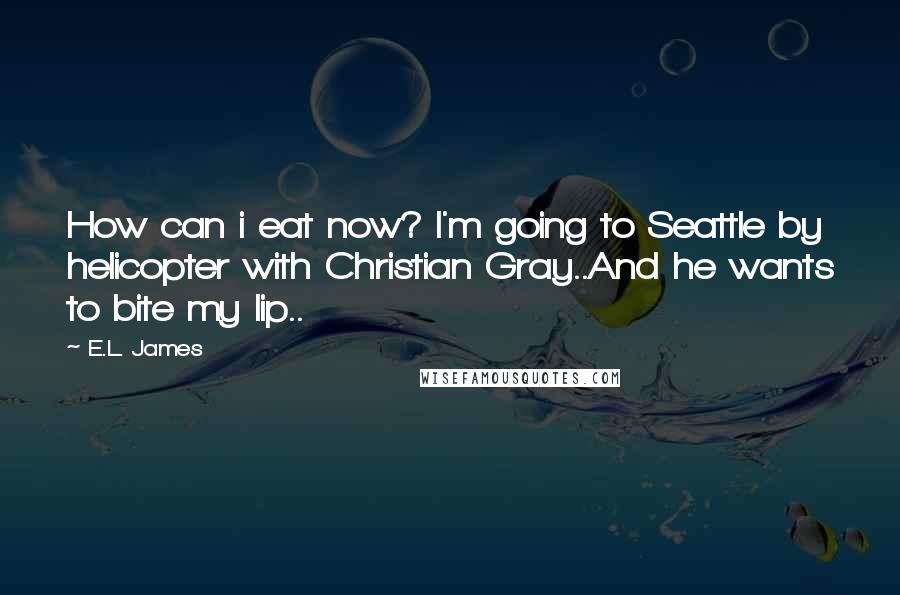 E.L. James Quotes: How can i eat now? I'm going to Seattle by helicopter with Christian Gray..And he wants to bite my lip..