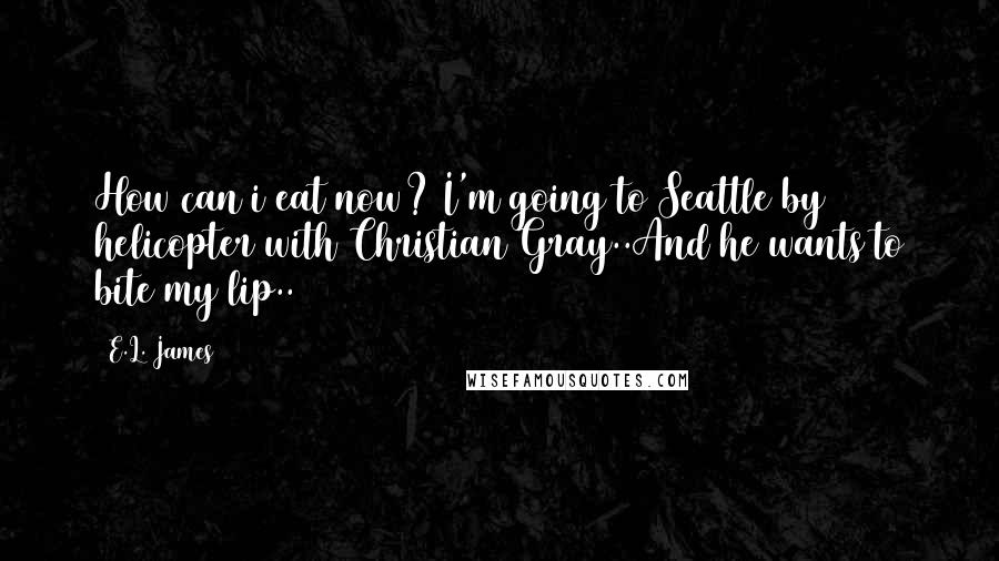 E.L. James Quotes: How can i eat now? I'm going to Seattle by helicopter with Christian Gray..And he wants to bite my lip..