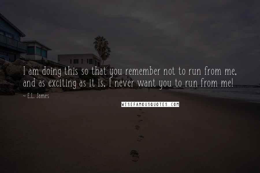 E.L. James Quotes: I am doing this so that you remember not to run from me, and as exciting as it is, I never want you to run from me!
