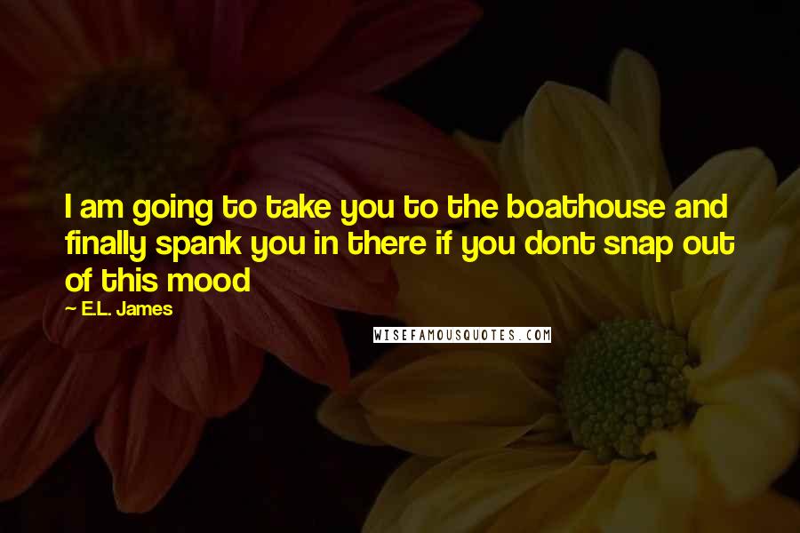 E.L. James Quotes: I am going to take you to the boathouse and finally spank you in there if you dont snap out of this mood