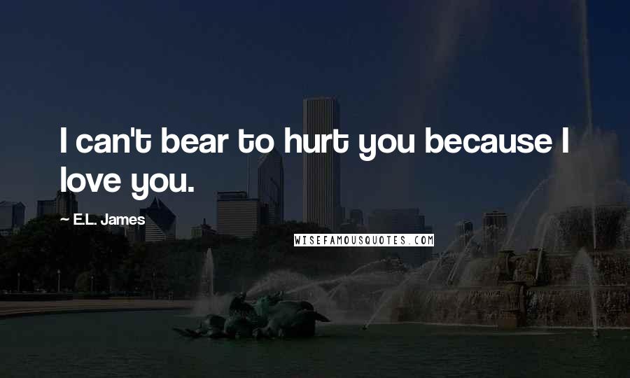 E.L. James Quotes: I can't bear to hurt you because I love you.