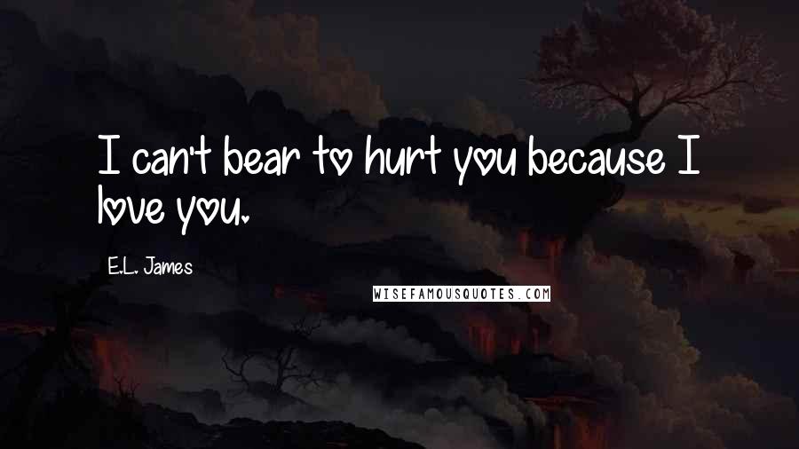 E.L. James Quotes: I can't bear to hurt you because I love you.