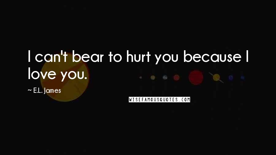 E.L. James Quotes: I can't bear to hurt you because I love you.