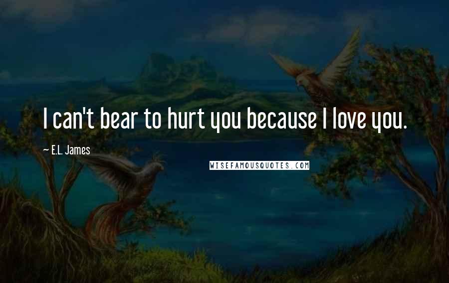 E.L. James Quotes: I can't bear to hurt you because I love you.