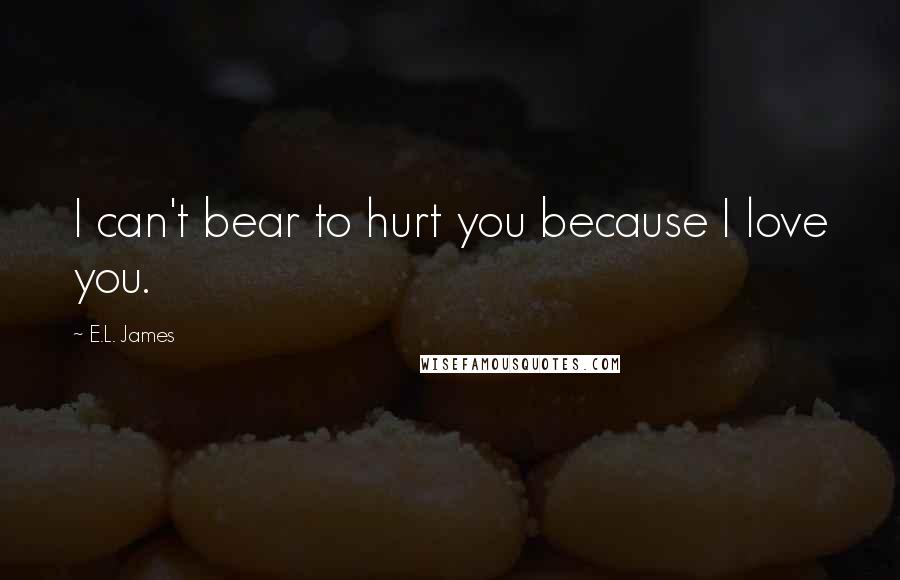 E.L. James Quotes: I can't bear to hurt you because I love you.