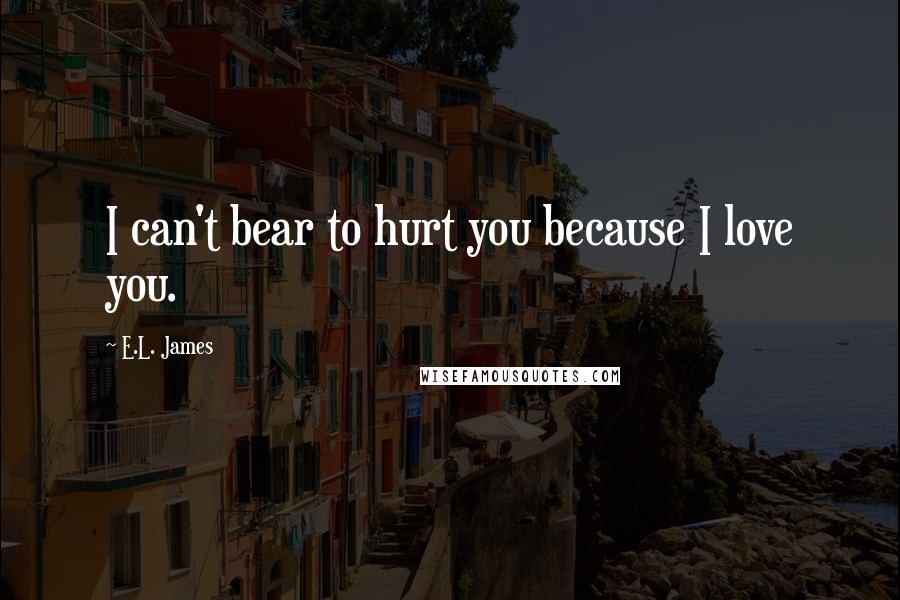 E.L. James Quotes: I can't bear to hurt you because I love you.